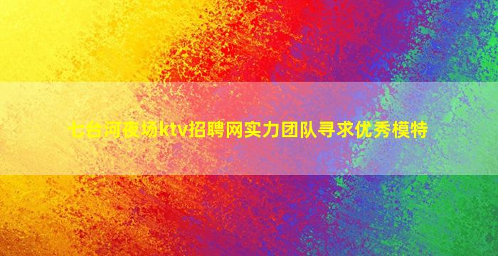 七台河夜场ktv招聘网实力团队寻求优秀模特